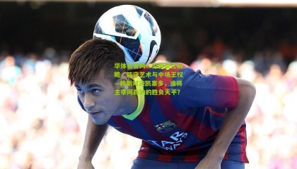 华体会官网：伦敦德比前瞻，防守艺术与中场王权—赖斯对决凯塞多，谁将主宰阿森纳的胜负天平？