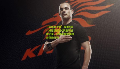 【华体会下载】仅差4球！姆巴佩逼近C罗皇马进球纪录，阿隆索盛赞其跻身顶级行列