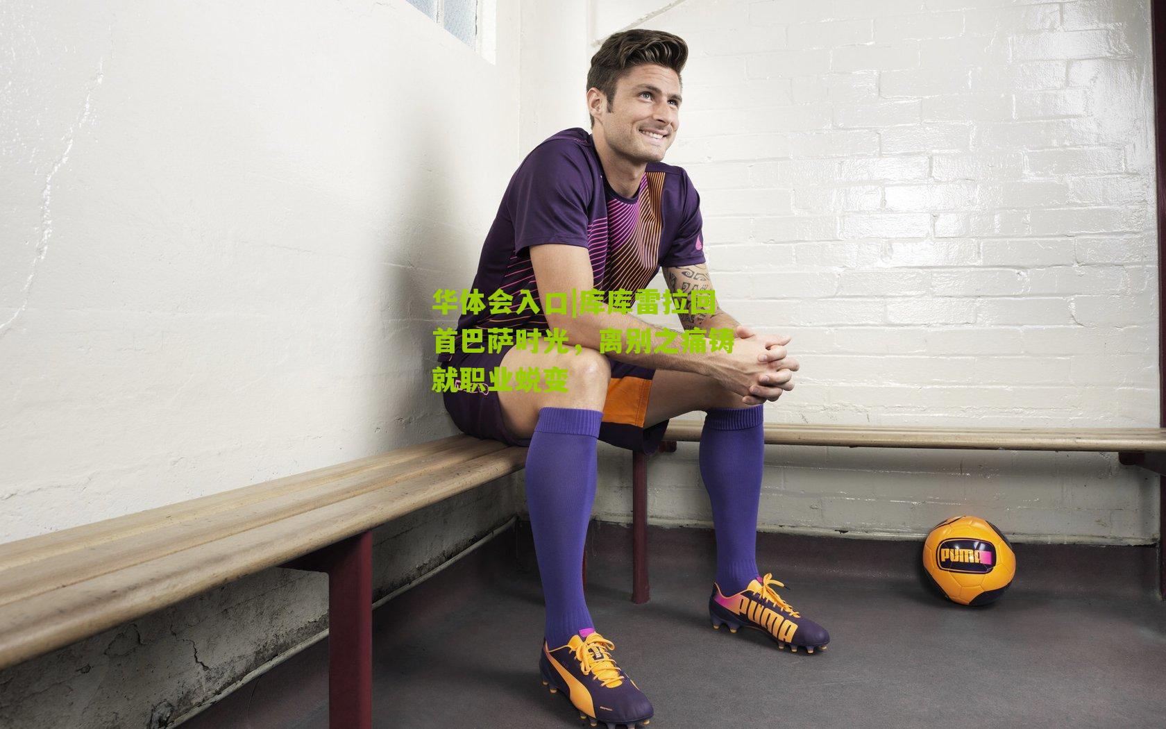 库库雷拉回首巴萨时光，离别之痛铸就职业蜕变